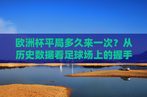 欧洲杯平局多久来一次？从历史数据看足球场上的握手时刻，欧洲杯平局频率，历史数据中的握手时刻
