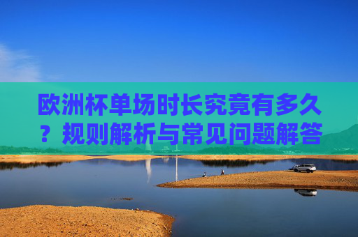 欧洲杯单场时长究竟有多久？规则解析与常见问题解答，欧洲杯单场时长解析，规则与常见问题解答