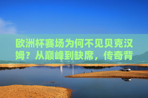 欧洲杯赛场为何不见贝克汉姆?从巅峰到缺席,传奇背后的多重原因,贝克汉姆缺席欧洲杯,巅峰传奇背后的多重原因