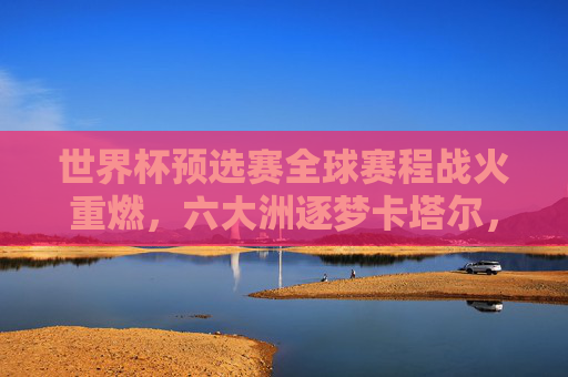 世界杯预选赛全球赛程战火重燃，六大洲逐梦卡塔尔，32强席位争夺白热化，世界杯预选赛全球战火重燃，六大洲32强席位争夺白热化