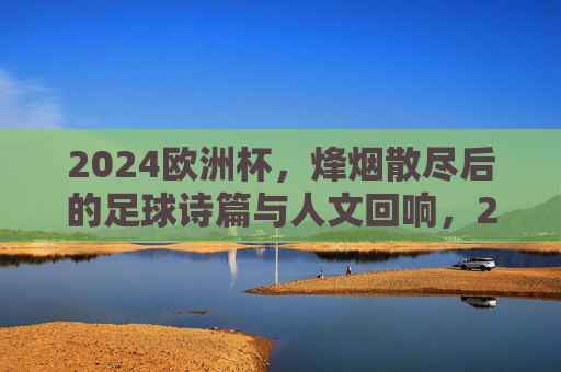 2024欧洲杯,烽烟散尽后的足球诗篇与人文回响,2024欧洲杯落幕,足球诗篇与人文回响