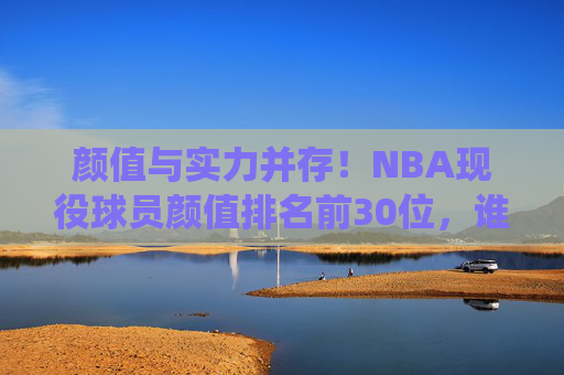 颜值与实力并存！NBA现役球员颜值排名前30位，谁是你心中的颜值担当？NBA现役球员颜值TOP30，颜值实力并存，谁是你心中的颜值担当？
