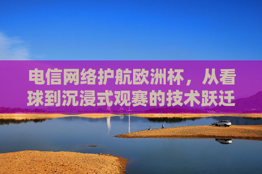 电信网络护航欧洲杯,从看球到沉浸式观赛的技术跃迁,电信网络护航欧洲杯,沉浸式观赛的技术跃迁