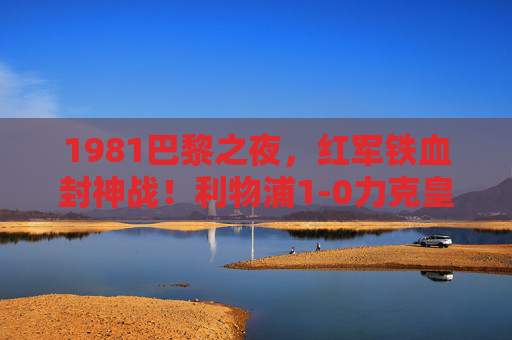 1981巴黎之夜,红军铁血封神战!利物浦1-0力克皇马捧起欧冠冠军,1981巴黎之夜,红军铁血封神,1-0力克皇马捧起欧冠