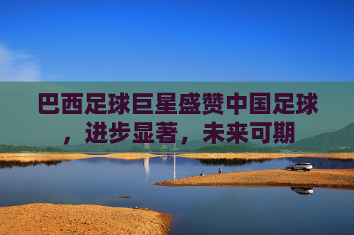 巴西足球巨星盛赞中国足球,进步显著,未来可期