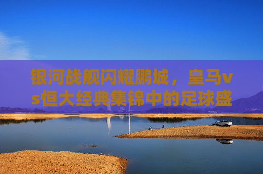 银河战舰闪耀鹏城，皇马vs恒大经典集锦中的足球盛宴，银河战舰闪耀鹏城，皇马vs恒大经典集锦足球盛宴