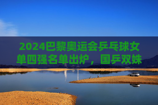 2024巴黎奥运会乒乓球女单四强名单出炉,国乒双姝领衔,中日对决引爆决赛悬念,2024巴黎奥运乒乓球女单四强,国乒双姝领衔,中日对决引爆决赛悬念