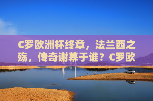 C罗欧洲杯终章，法兰西之殇，传奇谢幕于谁？C罗欧洲杯终章，法兰西之殇，传奇谢幕