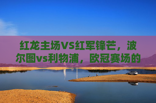 红龙主场VS红军锋芒，波尔图vs利物浦，欧冠赛场的矛与盾之争，红龙主场VS红军锋芒，欧冠矛与盾之争