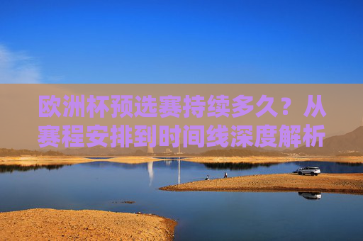 欧洲杯预选赛持续多久？从赛程安排到时间线深度解析，欧洲杯预选赛持续多久？赛程时间线深度解析