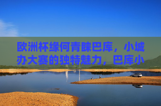 欧洲杯缘何青睐巴库，小城办大赛的独特魅力，巴库小城，欧洲杯青睐的独特魅力