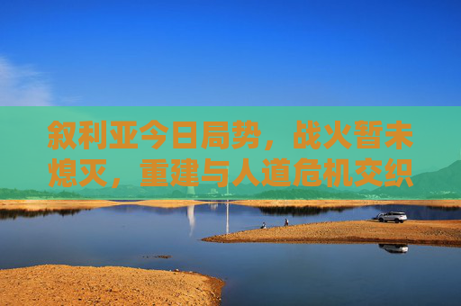 叙利亚今日局势，战火暂未熄灭，重建与人道危机交织下的艰难前行，叙利亚战火未熄，重建与人道危机交织的艰难前行