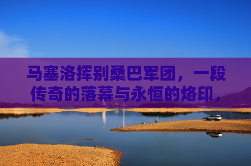 马塞洛挥别桑巴军团，一段传奇的落幕与永恒的烙印，马塞洛告别桑巴军团，传奇落幕，永恒烙印