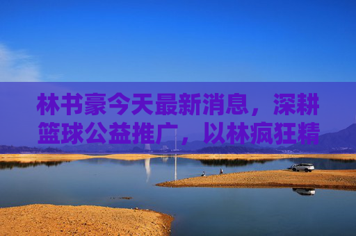 林书豪今天最新消息，深耕篮球公益推广，以林疯狂精神激励新一代，林书豪深耕篮球公益 以林疯狂精神激励新一代