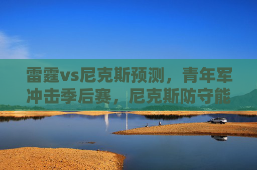 雷霆vs尼克斯预测，青年军冲击季后赛，尼克斯防守能否筑起长城？雷霆青年军冲击季后赛，尼克斯防守能否筑起长城？