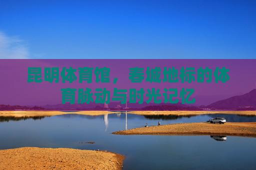 昆明体育馆,春城地标的体育脉动与时光记忆