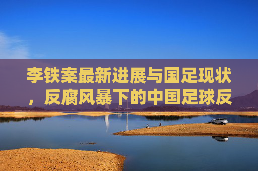 李铁案最新进展与国足现状,反腐风暴下的中国足球反思与重建,李铁案与国足现状,反腐风暴下的中国足球反思重建