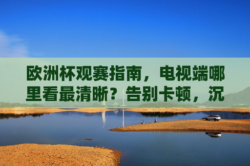 欧洲杯观赛指南,电视端哪里看最清晰?告别卡顿,沉浸式享受足球盛宴,欧洲杯电视端观赛,告别卡顿,沉浸畅享高清盛宴