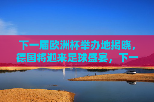 下一届欧洲杯举办地揭晓，德国将迎来足球盛宴，下一届欧洲杯举办地揭晓 德国将迎来足球盛宴