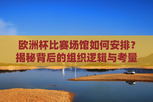 欧洲杯比赛场馆如何安排?揭秘背后的组织逻辑与考量,揭秘欧洲杯场馆安排,组织逻辑与考量