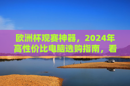欧洲杯观赛神器,2024年高性价比电脑选购指南,看球不卡顿,体验拉满!2024欧洲杯观赛神器,高性价比电脑选购指南,看球不卡顿体验拉满!