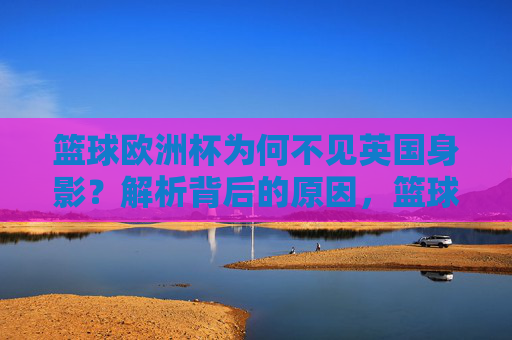 篮球欧洲杯为何不见英国身影？解析背后的原因，篮球欧洲杯为何不见英国身影？解析背后的原因