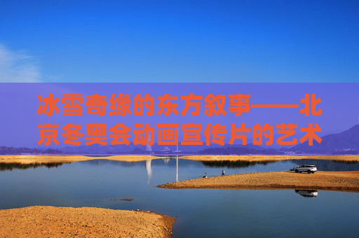 冰雪奇缘的东方叙事——北京冬奥会动画宣传片的艺术魅力与文化共鸣，冰雪奇缘的东方叙事——北京冬奥会动画宣传片的艺术魅力与文化共鸣