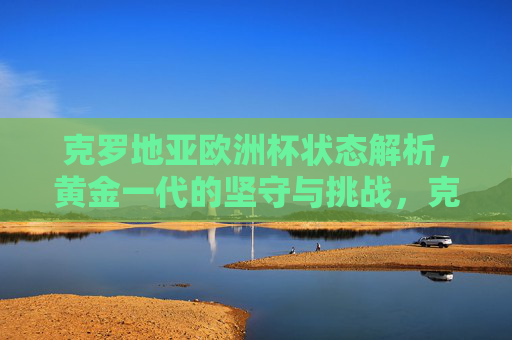 克罗地亚欧洲杯状态解析，黄金一代的坚守与挑战，克罗地亚欧洲杯，黄金一代的坚守与挑战