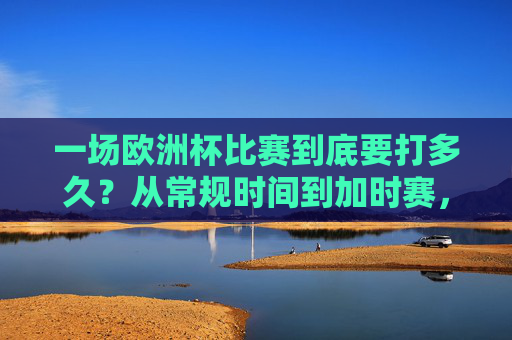 一场欧洲杯比赛到底要打多久?从常规时间到加时赛,全流程解析,欧洲杯比赛时长全解析,从常规时间到加时赛