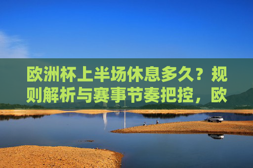 欧洲杯上半场休息多久?规则解析与赛事节奏把控,欧洲杯上半场休息时长规则解析与赛事节奏把控