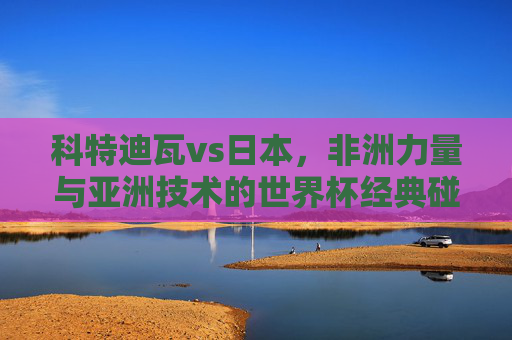 科特迪瓦vs日本,非洲力量与亚洲技术的世界杯经典碰撞,科特迪瓦vs日本,非洲力量与亚洲技术的世界杯经典碰撞