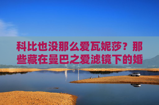科比也没那么爱瓦妮莎?那些藏在曼巴之爱滤镜下的婚姻真相,科比也没那么爱瓦妮莎?曼巴之爱滤镜下的婚姻真相
