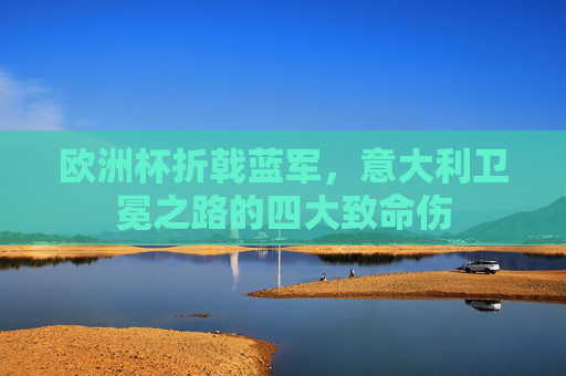 欧洲杯折戟蓝军,意大利卫冕之路的四大致命伤