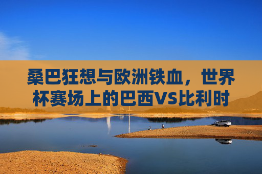桑巴狂想与欧洲铁血,世界杯赛场上的巴西VS比利时,桑巴狂想战欧洲铁血,世界杯巴西VS比利时