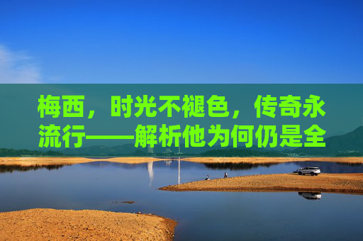 梅西，时光不褪色，传奇永流行——解析他为何仍是全球最受欢迎的体育偶像，梅西，时光不褪色，传奇永流行的全球体育偶像
