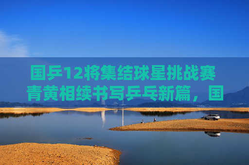 国乒12将集结球星挑战赛 青黄相续书写乒乓新篇,国乒12将集结球星挑战赛 青黄相续谱乒乓新篇