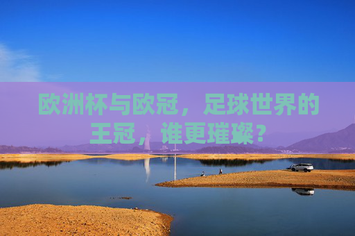 欧洲杯与欧冠,足球世界的王冠,谁更璀璨?
