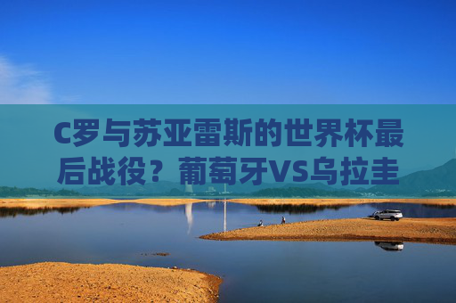 C罗与苏亚雷斯的世界杯最后战役?葡萄牙VS乌拉圭,欧洲铁血遭遇南美激情