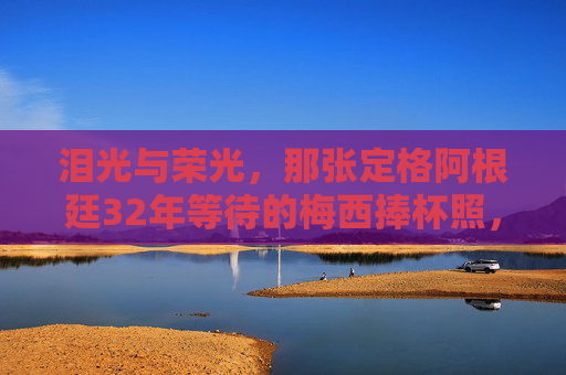 泪光与荣光，那张定格阿根廷32年等待的梅西捧杯照，泪光与荣光，梅西捧杯定格阿根廷32年等待