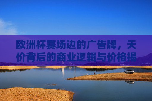 欧洲杯赛场边的广告牌，天价背后的商业逻辑与价格揭秘，欧洲杯赛场边广告牌天价，商业逻辑与价格揭秘