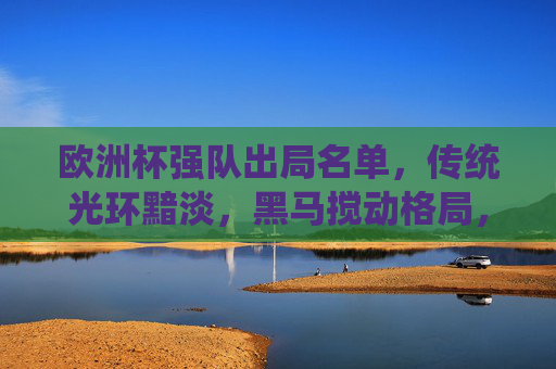 欧洲杯强队出局名单，传统光环黯淡，黑马搅动格局，欧洲杯强队出局名单，传统光环黯淡，黑马搅动格局