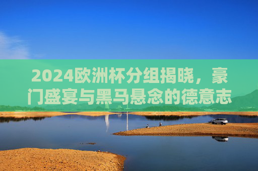 2024欧洲杯分组揭晓,豪门盛宴与黑马悬念的德意志序章,2024欧洲杯分组揭晓,德意志序章,豪门盛宴与黑马悬念