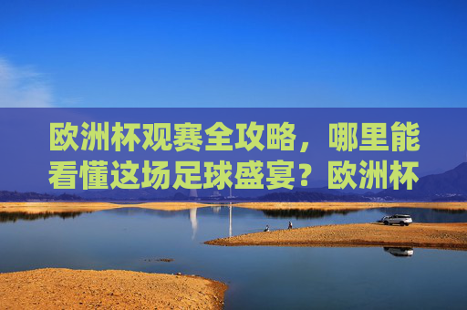 欧洲杯观赛全攻略，哪里能看懂这场足球盛宴？欧洲杯观赛全攻略，看懂足球盛宴