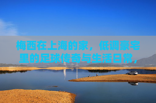 梅西在上海的家，低调豪宅里的足球传奇与生活日常，梅西上海低调豪宅，足球传奇与生活日常
