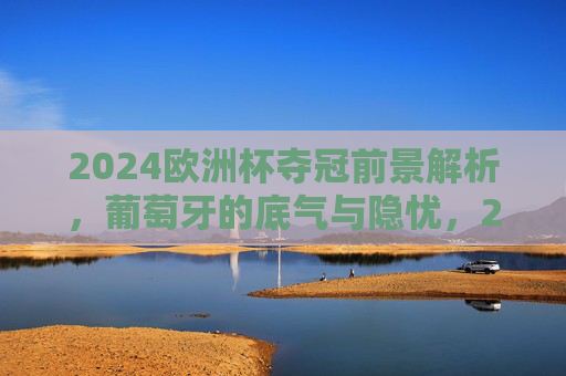 2024欧洲杯夺冠前景解析，葡萄牙的底气与隐忧，2024欧洲杯葡萄牙夺冠前景，底气与隐忧并存