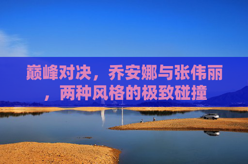 巅峰对决,乔安娜与张伟丽,两种风格的极致碰撞