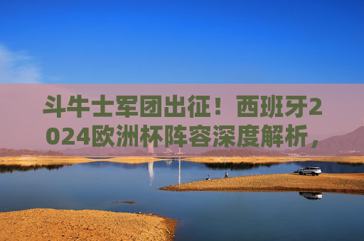 斗牛士军团出征！西班牙2024欧洲杯阵容深度解析，青春风暴与传控基因的碰撞，斗牛士军团出征！西班牙2024欧洲杯阵容，青春风暴与传控基因的碰撞