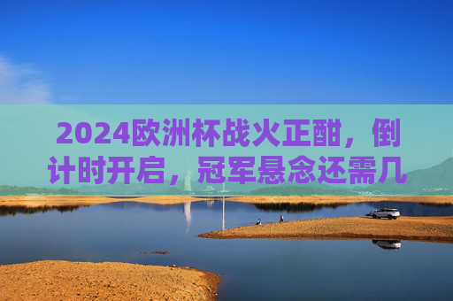2024欧洲杯战火正酣，倒计时开启，冠军悬念还需几场对决锁定？2024欧洲杯战火正酣 倒计时开启冠军悬念几场对决锁定