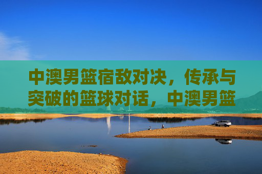 中澳男篮宿敌对决,传承与突破的篮球对话,中澳男篮宿敌对决,传承与突破的篮球对话