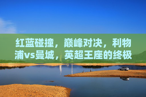 红蓝碰撞，巅峰对决，利物浦vs曼城，英超王座的终极试炼，红蓝巅峰对决，利物浦vs曼城，英超王座终极试炼